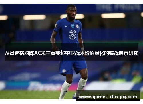 从吕迪格对阵AC米兰看英超中卫战术价值演化的实战启示研究 从吕迪格对阵AC米兰看英超中卫战术价值演化的实战启示研究