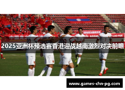 2025亚洲杯预选赛香港迎战越南激烈对决前瞻 2025亚洲杯预选赛香港迎战越南激烈对决前瞻