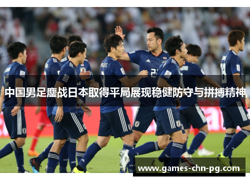 中国男足鏖战日本取得平局展现稳健防守与拼搏精神