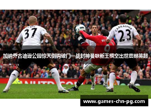 加纳乔古迪逊公园惊天倒钩破门一战封神曼联新王横空出世震撼英超
