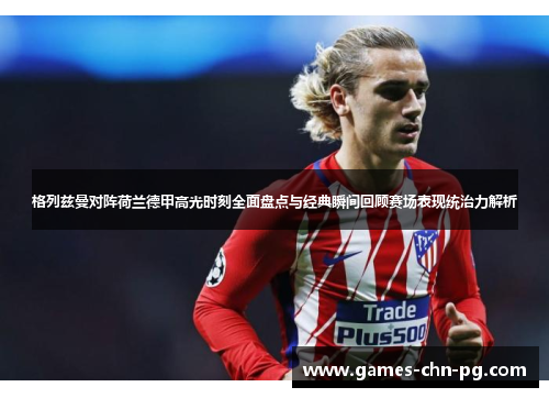 格列兹曼对阵荷兰德甲高光时刻全面盘点与经典瞬间回顾赛场表现统治力解析 格列兹曼对阵荷兰德甲高光时刻全面盘点与经典瞬间回顾赛场表现统治力解析